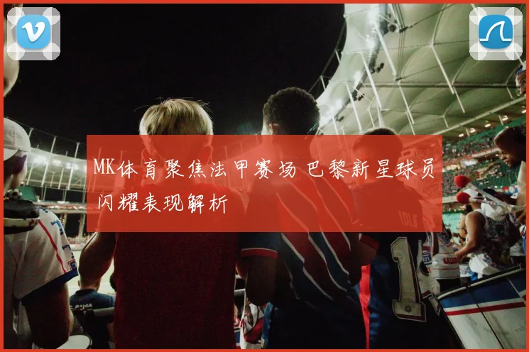 MK体育聚焦法甲赛场 巴黎新星球员闪耀表现解析