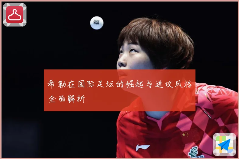 希勒在国际足坛的崛起与进攻风格全面解析