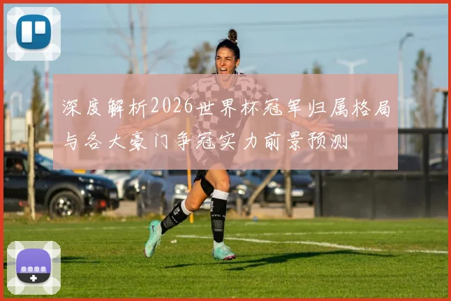深度解析2026世界杯冠军归属格局与各大豪门争冠实力前景预测⚽