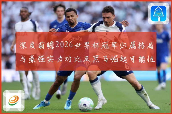 深度前瞻2026世界杯冠军归属格局与豪强实力对比及黑马崛起可能性分析