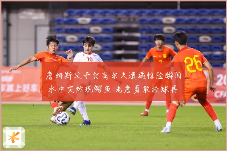 詹姆斯父子打高尔夫遭遇惊险瞬间 水中突然现鳄鱼 老詹勇敢捡球再现硬汉本色