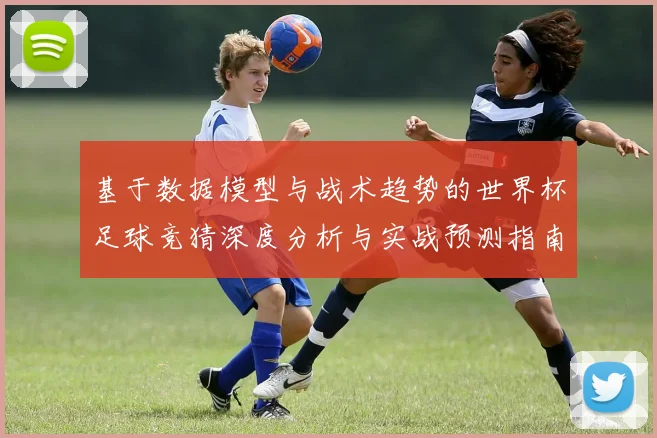 基于数据模型与战术趋势的世界杯足球竞猜深度分析与实战预测指南