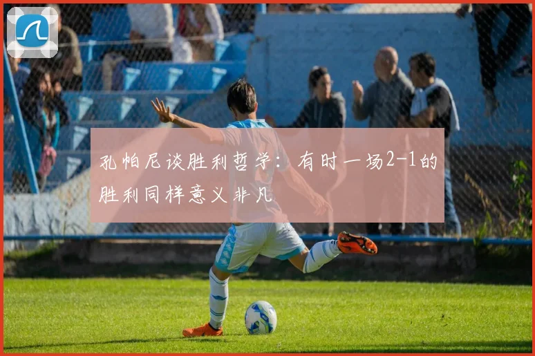 孔帕尼谈胜利哲学：有时一场2-1的胜利同样意义非凡