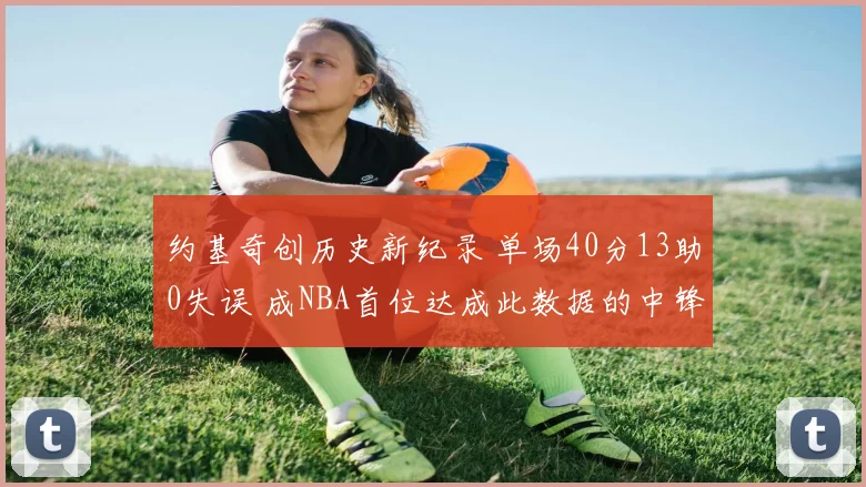 约基奇创历史新纪录 单场40分13助0失误 成NBA首位达成此数据的中锋