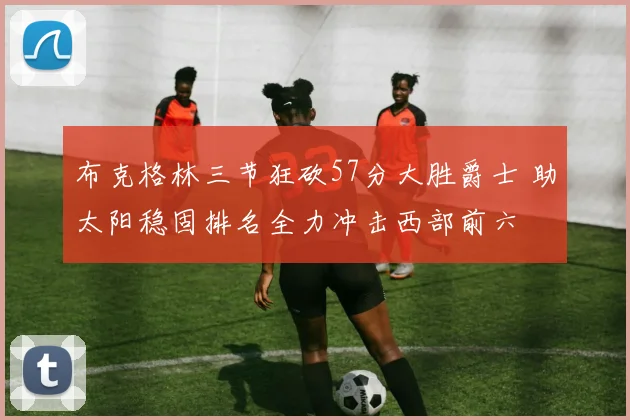 布克格林三节狂砍57分大胜爵士 助太阳稳固排名全力冲击西部前六