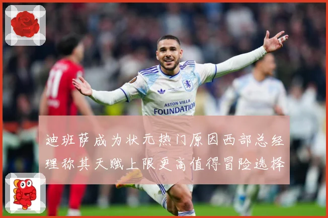 迪班萨成为状元热门原因西部总经理称其天赋上限更高值得冒险选择
