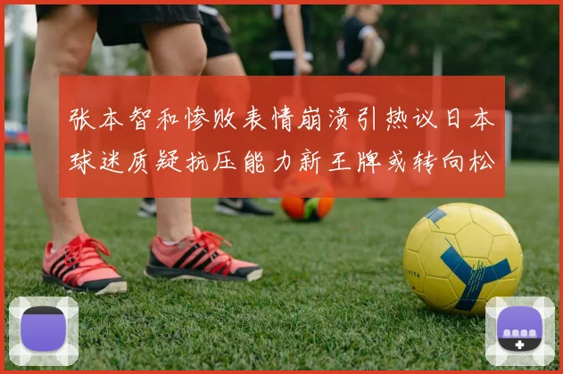 张本智和惨败表情崩溃引热议日本球迷质疑抗压能力新王牌或转向松岛辉空为核心